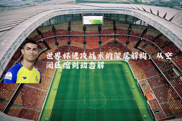 世界杯进攻战术的深层解构:从空间压缩到动态解耦