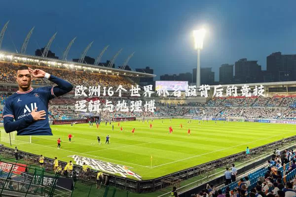 欧洲16个世界杯名额背后的竞技逻辑与地理博弈