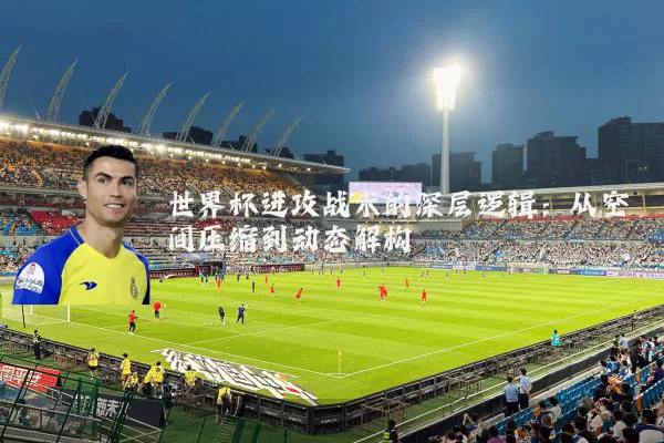 世界杯进攻战术的深层逻辑:从空间压缩到动态解构