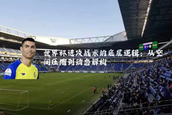 世界杯进攻战术的底层逻辑：从空间压缩到动态解构